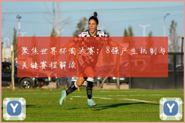 聚焦世界杯淘汰赛：8强产生机制与关键赛程解读