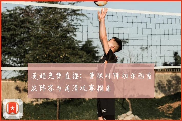 英超免费直播：曼联对阵切尔西首发阵容与高清观赛指南