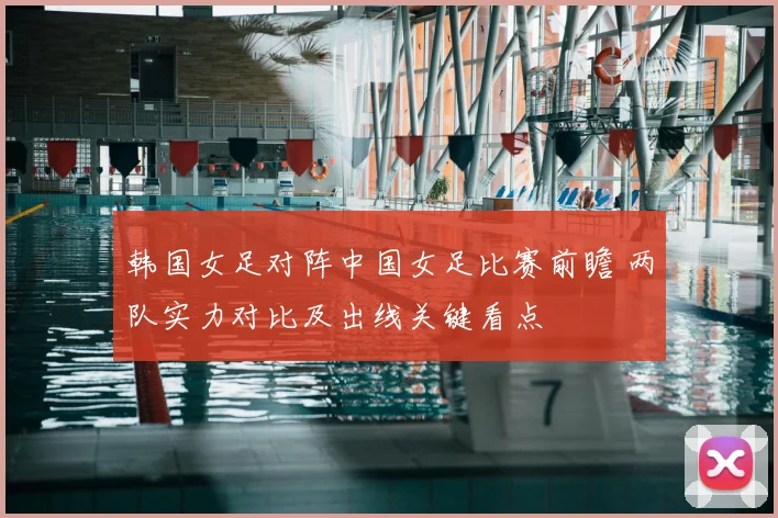韩国女足对阵中国女足比赛前瞻 两队实力对比及出线关键看点