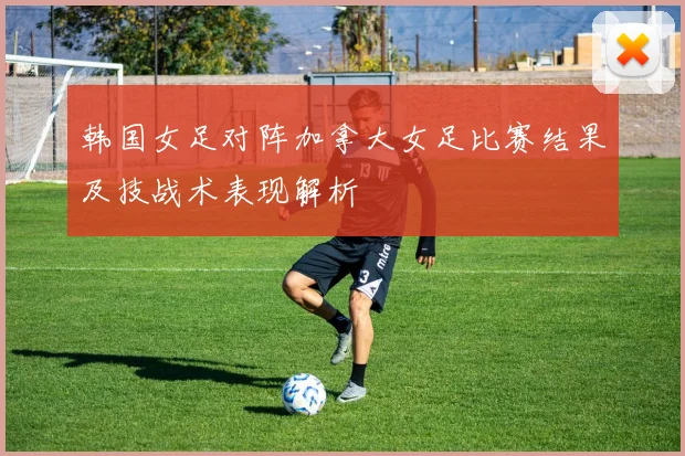 韩国女足对阵加拿大女足比赛结果及技战术表现解析