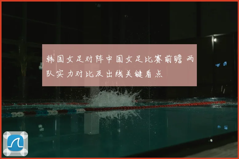 韩国女足对阵中国女足比赛前瞻 两队实力对比及出线关键看点
