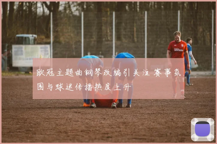 欧冠主题曲钢琴改编引关注 赛事氛围与球迷传播热度上升